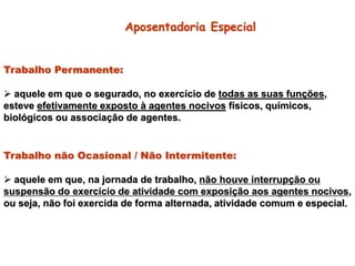 Trabalho Permanente:
 aquele em que o segurado, no exercício de todas as suas funções,
esteve efetivamente exposto à agentes nocivos físicos, químicos,
biológicos ou associação de agentes.
Trabalho não Ocasional / Não Intermitente:
 aquele em que, na jornada de trabalho, não houve interrupção ou
suspensão do exercício de atividade com exposição aos agentes nocivos,
ou seja, não foi exercida de forma alternada, atividade comum e especial.
Aposentadoria Especial
 