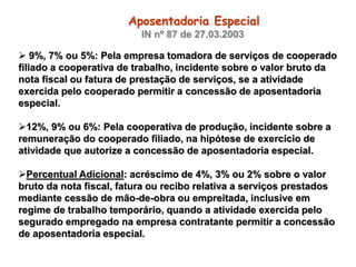  9%, 7% ou 5%: Pela empresa tomadora de serviços de cooperado
filiado a cooperativa de trabalho, incidente sobre o valor bruto da
nota fiscal ou fatura de prestação de serviços, se a atividade
exercida pelo cooperado permitir a concessão de aposentadoria
especial.
12%, 9% ou 6%: Pela cooperativa de produção, incidente sobre a
remuneração do cooperado filiado, na hipótese de exercício de
atividade que autorize a concessão de aposentadoria especial.
Percentual Adicional: acréscimo de 4%, 3% ou 2% sobre o valor
bruto da nota fiscal, fatura ou recibo relativa a serviços prestados
mediante cessão de mão-de-obra ou empreitada, inclusive em
regime de trabalho temporário, quando a atividade exercida pelo
segurado empregado na empresa contratante permitir a concessão
de aposentadoria especial.
Aposentadoria Especial
IN nº 87 de 27.03.2003
 