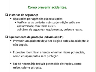 Como prevenir acidentes.
 Vistorias de segurança
 Realizadas por agências especializadas
 Verificar se as unidades sob sua jurisdição estão em
conformidade com todas as leis
aplicáveis de segurança, regulamentos, ordens e regras.
 Equipamento de proteção individual (EPI)
 Prevenir um acidente deve ser exigido antes do acidente, e
não depois.
 É preciso identificar e tentar eliminar riscos potenciais,
como equipamentos sem proteção.
 Faz-se necessário reduzir potenciais distrações, como
ruído, calor e estresse.
 