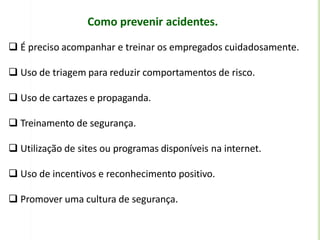 Como prevenir acidentes.
 É preciso acompanhar e treinar os empregados cuidadosamente.
 Uso de triagem para reduzir comportamentos de risco.
 Uso de cartazes e propaganda.
 Treinamento de segurança.
 Utilização de sites ou programas disponíveis na internet.
 Uso de incentivos e reconhecimento positivo.
 Promover uma cultura de segurança.
 