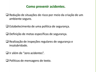 Como prevenir acidentes.
 Redução de situações de risco por meio da criação de um
ambiente seguro.
 Estabelecimento de uma política de segurança.
 Definição de metas específicas de segurança.
 Realização de inspeções regulares de segurança e
insalubridade.
 Ir além de “zero acidentes”.
 Políticas de mensagens de texto.
 