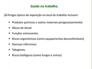 Saúde no trabalho.
 Perigos típicos de exposição no local de trabalho incluem:
 Produtos químicos e outros materiais perigosos(amianto)
 Abuso de álcool
 Funções estressantes
 Riscos ergonômicos (como equipamentos desconfortáveis)
 Doenças infecciosas
 Tabagismo
 Riscos biológicos (como fungos e antraz)
 