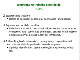 Segurança no trabalho e gestão de
riscos.
 Segurança no trabalho
 Refere-se aos riscos de lesão ou doença dos funcionários.
 Segurança no local de trabalho
 Relaciona à proteção dos trabalhadores contra riscos internos
e externos, tais como atos criminosos, assaltos e até mesmo
ameaças externas de sabotagem ou terrorismo.
 A identificação de outros riscos de segurança corporativa está
dentro do domínio da gestão de riscos da empresa
 Significa identificá-los, planejar soluções e realmente mitigá-
los.
 