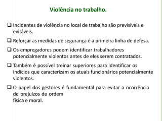 Violência no trabalho.
 Incidentes de violência no local de trabalho são previsíveis e
evitáveis.
 Reforçar as medidas de segurança é a primeira linha de defesa.
 Os empregadores podem identificar trabalhadores
potencialmente violentos antes de eles serem contratados.
 Também é possível treinar superiores para identificar os
indícios que caracterizam os atuais funcionários potencialmente
violentos.
 O papel dos gestores é fundamental para evitar a ocorrência
de prejuízos de ordem
física e moral.
 