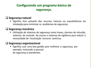 Configurando um programa básico de
segurança.
 Segurança natural
 Significa tirar proveito dos recursos naturais ou arquitetônicos da
instalação para minimizar os problemas de segurança.
 Segurança mecânica
 Utilização de sistemas de segurança como travas, alarmes de intrusão,
sistemas de controle de acesso e sistemas de vigilância para reduzir a
necessidade de fiscalização humana contínua.
 Segurança organizacional
 Significa usar uma boa gestão para melhorar a segurança, por
exemplo, treinando o pessoal
de segurança e atendentes.
 