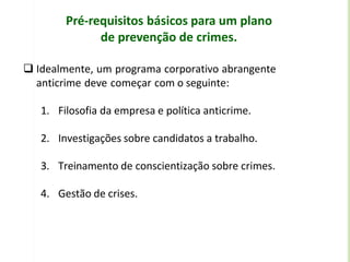 Pré-requisitos básicos para um plano
de prevenção de crimes.
 Idealmente, um programa corporativo abrangente
anticrime deve começar com o seguinte:
1. Filosofia da empresa e política anticrime.
2. Investigações sobre candidatos a trabalho.
3. Treinamento de conscientização sobre crimes.
4. Gestão de crises.
 