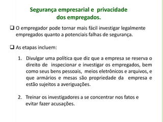Segurança empresarial e privacidade
dos empregados.
 O empregador pode tornar mais fácil investigar legalmente
empregados quanto a potenciais falhas de segurança.
 As etapas incluem:
1. Divulgar uma política que diz que a empresa se reserva o
direito de inspecionar e investigar os empregados, bem
como seus bens pessoais, meios eletrônicos e arquivos, e
que armários e mesas são propriedade da empresa e
estão sujeitos a averiguações.
2. Treinar os investigadores a se concentrar nos fatos e
evitar fazer acusações.
 