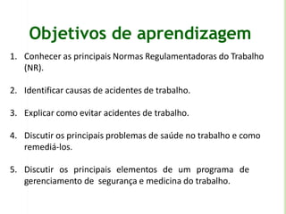 Objetivos de aprendizagem
1. Conhecer as principais Normas Regulamentadoras do Trabalho
(NR).
2. Identificar causas de acidentes de trabalho.
3. Explicar como evitar acidentes de trabalho.
4. Discutir os principais problemas de saúde no trabalho e como
remediá-los.
5. Discutir os principais elementos de um programa de
gerenciamento de segurança e medicina do trabalho.
 