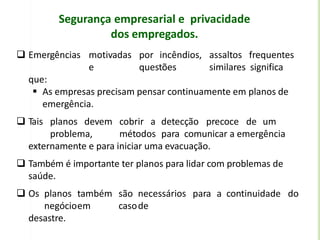Segurança empresarial e privacidade
dos empregados.
 Emergências motivadas por incêndios, assaltos frequentes
e questões similares significa
que:
 As empresas precisam pensar continuamente em planos de
emergência.
 Tais planos devem cobrir a detecção precoce de um
problema, métodos para comunicar a emergência
externamente e para iniciar uma evacuação.
 Também é importante ter planos para lidar com problemas de
saúde.
 Os planos também são necessários para a continuidade do
negócioem casode
desastre.
 