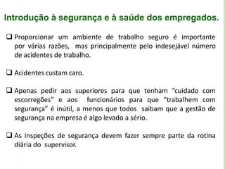 Introdução à segurança e à saúde dos empregados.
 Proporcionar um ambiente de trabalho seguro é importante
por várias razões, mas principalmente pelo indesejável número
de acidentes de trabalho.
 Acidentes custam caro.
 Apenas pedir aos superiores para que tenham “cuidado com
escorregões” e aos funcionários para que “trabalhem com
segurança” é inútil, a menos que todos saibam que a gestão de
segurança na empresa é algo levado a sério.
 As inspeções de segurança devem fazer sempre parte da rotina
diária do supervisor.
 