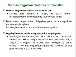 Normas Regulamentadoras do Trabalho.
 Normas Regulamentadoras do Trabalho (NR)
 Criadas pela Portaria n. 3.214, de 1978, foram
estabelecimento do conceito de saúde ocupacional.
 Determinam importantes obrigações para os empregadores
em termos de ação e
fiscalização da rotina de trabalho dos empregados.
 Legislação sobre saúde e segurança dos empregados
 Ratificação das Convenções 155 e 161 da OIT; Constituição
Federal de 1988 – artigos 7o, inciso XXII, 200, inciso VIII, e
193; CLT – artigos 154 a 201, com redação da Lei n.
6.514/77; Normas Regulamentadoras do Trabalho, criadas
pela Portaria n. 3.214, de 1978.
 
