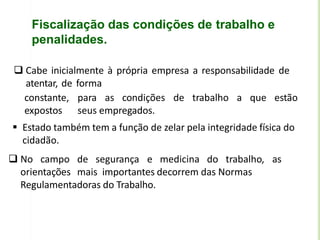Fiscalização das condições de trabalho e
penalidades.
 Cabe inicialmente à própria empresa a responsabilidade de
atentar, de forma
constante, para as condições de trabalho a que estão
expostos seus empregados.
 Estado também tem a função de zelar pela integridade física do
cidadão.
 No campo de segurança e medicina do trabalho, as
orientações mais importantes decorrem das Normas
Regulamentadoras do Trabalho.
 