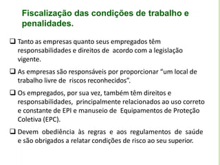 Fiscalização das condições de trabalho e
penalidades.
 Tanto as empresas quanto seus empregados têm
responsabilidades e direitos de acordo com a legislação
vigente.
 As empresas são responsáveis por proporcionar “um local de
trabalho livre de riscos reconhecidos”.
 Os empregados, por sua vez, também têm direitos e
responsabilidades, principalmente relacionados ao uso correto
e constante de EPI e manuseio de Equipamentos de Proteção
Coletiva (EPC).
 Devem obediência às regras e aos regulamentos de saúde
e são obrigados a relatar condições de risco ao seu superior.
 