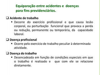 Equiparação entre acidentes e doenças
para fins previdenciários.
 Acidente de trabalho
 Decorre do exercício profissional e que causa lesão
corporal, ou perturbação funcional que provoca a perda
ou redução, permanente ou temporária, da capacidade
laboral.
 Doença profissional
 Ocorre pelo exercício de trabalho peculiar à determinada
atividade.
 Doença do trabalho
 Desencadeada em função de condições especiais em que
o trabalho é realizado e que com ele se relacione
diretamente.
 