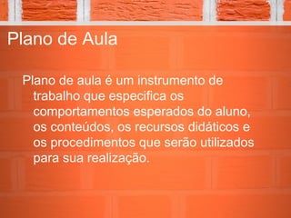 Plano de Aula
Plano de aula é um instrumento de
trabalho que especifica os
comportamentos esperados do aluno,
os conteúdos, os recursos didáticos e
os procedimentos que serão utilizados
para sua realização.
 