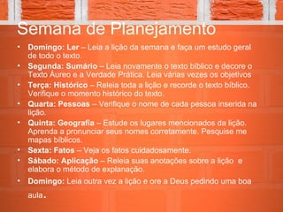 Semana de Planejamento
• Domingo: Ler – Leia a lição da semana e faça um estudo geral
de todo o texto.
• Segunda: Sumário – Leia novamente o texto bíblico e decore o
Texto Áureo e a Verdade Prática. Leia várias vezes os objetivos
• Terça: Histórico – Releia toda a lição e recorde o texto bíblico.
Verifique o momento histórico do texto.
• Quarta: Pessoas – Verifique o nome de cada pessoa inserida na
lição.
• Quinta: Geografia – Estude os lugares mencionados da lição.
Aprenda a pronunciar seus nomes corretamente. Pesquise me
mapas bíblicos.
• Sexta: Fatos – Veja os fatos cuidadosamente.
• Sábado: Aplicação – Releia suas anotações sobre a lição e
elabora o método de explanação.
• Domingo: Leia outra vez a lição e ore a Deus pedindo uma boa
aula.
 