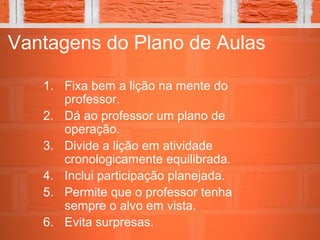 Vantagens do Plano de Aulas
1. Fixa bem a lição na mente do
professor.
2. Dá ao professor um plano de
operação.
3. Divide a lição em atividade
cronologicamente equilibrada.
4. Inclui participação planejada.
5. Permite que o professor tenha
sempre o alvo em vista.
6. Evita surpresas.
 