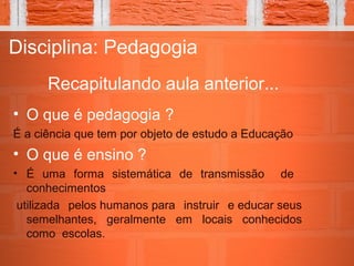 Recapitulando aula anterior...
Disciplina: Pedagogia
• O que é pedagogia ?
É a ciência que tem por objeto de estudo a Educação
• O que é ensino ?
• É uma forma sistemática de transmissão de
conhecimentos
utilizada pelos humanos para instruir e educar seus
semelhantes, geralmente em locais conhecidos
como escolas.
 