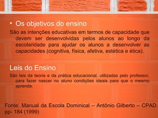 • Os objetivos do ensino
São as intenções educativas em termos de capacidade que
devem ser desenvolvidas pelos alunos ao longo da
escolaridade para ajudar os alunos a desenvolver as
capacidades (cognitiva, física, afetiva, estética e ética).
Leis do Ensino
São leis da teoria e da prática educacional, utilizadas pelo professor,
para fazer nascer no aluno condições ideais para que o mesmo
aprenda.
Fonte: Manual da Escola Dominical – Antônio Gilberto – CPAD
pp- 184 (1999)
 