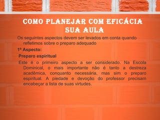 Como planejar Com efiCáCia
sua aula
Os seguintes aspectos devem ser levados em conta quando
refletimos sobre o preparo adequado
1º Aspecto:
Preparo espiritual
Este é o primeiro aspecto a ser considerado. Na Escola
Dominical, o mais importante não é tanto a destreza
acadêmica, conquanto necessária, mas sim o preparo
espiritual. A piedade e devoção do professor precisam
encabeçar a lista de suas virtudes.
 
