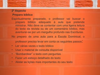 2º Aspecto
Preparo bíblico
Espiritualmente preparado, o professor vai buscar o
preparo bíblico adequado à aula que pretende
ministrar. Não deve se contentar com uma ligeira leitura
do texto da revista ou de um comentário bíblico, mas
aventurar-se por um mergulho profundo nas Escrituras.
No preparo de uma aula para a Escola Dominical, o
professor precisa levar em conta os seguintes passos:
• Ler várias vezes o texto bíblico
• Usar o material de consulta disponível
• “Bombardear” o texto com perguntas
• Fazer um esboço detalhado do texto
• Alistar as lições mais importantes do seu texto
 