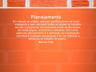 Planejamento
Em relação ao ensino, planejar significa prever de modo
inteligente e bem calculado todas as etapas do trabalho
escolar e programar racionalmente todas as atividades,
de modo seguro, econômico e eficiente. Em outras
palavras, planejamento é a aplicação da investigação
científica à realidade educacional a fim de melhorar a
eficiência do trabalho de ensino.
Marcos Tuler
 