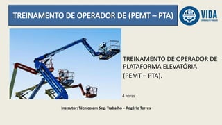 Instrutor: Técnico em Seg. Trabalho – Rogério Torres
4 horas
TREINAMENTO DE OPERADOR DE
PLATAFORMA ELEVATÓRIA
(PEMT – PTA).
 