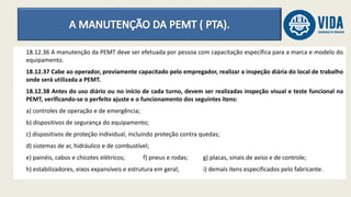 18.12.36 A manutenção da PEMT deve ser efetuada por pessoa com capacitação específica para a marca e modelo do
equipamento.
18.12.37 Cabe ao operador, previamente capacitado pelo empregador, realizar a inspeção diária do local de trabalho
onde será utilizada a PEMT.
18.12.38 Antes do uso diário ou no início de cada turno, devem ser realizadas inspeção visual e teste funcional na
PEMT, verificando-se o perfeito ajuste e o funcionamento dos seguintes itens:
a) controles de operação e de emergência;
b) dispositivos de segurança do equipamento;
c) dispositivos de proteção individual, incluindo proteção contra quedas;
d) sistemas de ar, hidráulico e de combustível;
e) painéis, cabos e chicotes elétricos; f) pneus e rodas; g) placas, sinais de aviso e de controle;
h) estabilizadores, eixos expansíveis e estrutura em geral; i) demais itens especificados pelo fabricante.
 