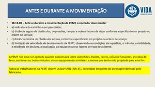 • 18.12.40 - Antes e durante a movimentação da PEMT, o operador deve manter:
• a) visão clara do caminho a ser percorrido;
• b) distância segura de obstáculos, depressões, rampas e outros fatores de risco, conforme especificado em projeto ou
ordem de serviço;
• c) distância mínima de obstáculos aéreos, conforme especificado em projeto ou ordem de serviço;
• d) limitação da velocidade de deslocamento da PEMT, observando as condições da superfície, o trânsito, a visibilidade,
a existência de declives, a localização da equipe e outros fatores de risco de acidente.
A PEMT não deve ser operada quando posicionada sobre caminhões, trailers, carros, veículos flutuantes, estradas de
ferro, andaimes ou outros veículos, vias e equipamentos similares, a menos que tenha sido projetada para este fim.
Todos os trabalhadores na PEMT devem utilizar SPIQ ( NR-35), conectado em ponto de ancoragem definido pelo
fabricante.
 
