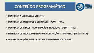  CONHECER A LEGISLAÇÃO VIGENTE.
 CONHECER OS OBJETIVOS E DEFINIÇÕES (PEMT – PTA).
 CONHECER OS RISCOS NA OPERAÇÃO E TRABALHO - (PEMT – PTA).
 ENTENDER OS PROCEDIMENTOS PARA OPERAÇÃO E TRABALHO - (PEMT – PTA).
 CONHECER NOÇÕES SOBRE RESGATE E PRIMEIROS SOCORROS.
 