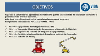 Capacitar e Sensibilizar os operadores de Plataforma quanto a necessidade de neutralizar ao máximo a
possibilidade de provocar acidentes.
Adoção de procedimentos de rotina pautadas pelas normas de segurança.
Cumprimento ao disposto da Port. 3214/78 MTb. “NR’s
 NR – 06 – Equipamento de Proteção Individual – EPI;
 NR – 11 – Transporte, Movimentação, Armazenagem e Manuseio de Materiais;
 NR – 12 – Segurança no Trabalho em Máquinas e Equipamentos;
 NR – 18 – Condições e Meio Ambiente de Trabalho na Indústria da Construção;
 NR – 35 – Trabalho em Altura;
 