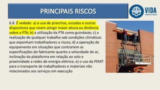 6.8. É vedado: a) o uso de pranchas, escadas e outros
dispositivos que visem atingir maior altura ou distância
sobre a PTA; b) a utilização da PTA como guindaste; c) a
realização de qualquer trabalho sob condições climáticas
que exponham trabalhadores a riscos; d) a operação de
equipamento em situações que contrariem as
especificações do fabricante quanto a velocidade do ar,
inclinação da plataforma em relação ao solo e
proximidade a redes de energia elétrica; e) o uso da PEMT
para o transporte de trabalhadores e materiais não
relacionados aos serviços em execução
 