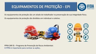 Os equipamentos de proteção são um aliado do trabalhador na preservação de sua integridade física.
Os equipamentos de proteção são divididos em individual e coletivo.
PPRA (NR 9) – Programa de Prevenção de Riscos Ambientais
O PPRA é importante para nortear as ações;.
 