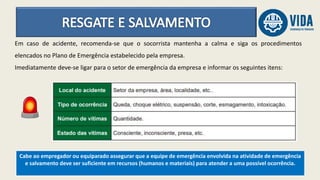 Cabe ao empregador ou equiparado assegurar que a equipe de emergência envolvida na atividade de emergência
e salvamento deve ser suficiente em recursos (humanos e materiais) para atender a uma possível ocorrência.
Em caso de acidente, recomenda-se que o socorrista mantenha a calma e siga os procedimentos
elencados no Plano de Emergência estabelecido pela empresa.
Imediatamente deve-se ligar para o setor de emergência da empresa e informar os seguintes itens:
 