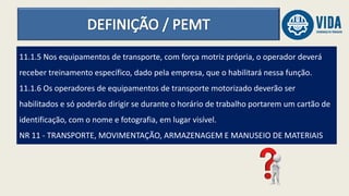 11.1.5 Nos equipamentos de transporte, com força motriz própria, o operador deverá
receber treinamento específico, dado pela empresa, que o habilitará nessa função.
11.1.6 Os operadores de equipamentos de transporte motorizado deverão ser
habilitados e só poderão dirigir se durante o horário de trabalho portarem um cartão de
identificação, com o nome e fotografia, em lugar visível.
NR 11 - TRANSPORTE, MOVIMENTAÇÃO, ARMAZENAGEM E MANUSEIO DE MATERIAIS
 