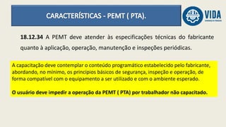 18.12.34 A PEMT deve atender às especificações técnicas do fabricante
quanto à aplicação, operação, manutenção e inspeções periódicas.
A capacitação deve contemplar o conteúdo programático estabelecido pelo fabricante,
abordando, no mínimo, os princípios básicos de segurança, inspeção e operação, de
forma compatível com o equipamento a ser utilizado e com o ambiente esperado.
O usuário deve impedir a operação da PEMT ( PTA) por trabalhador não capacitado.
 
