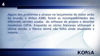 4
Alguns dos problemas e atrasos no lançamento do maior avião
do mundo, o Airbus A380, foram as incompatibilidades das
diferentes versões usadas do software de projeto e desenho
mecânicos CATIA. Enquanto os sócios franceses utilizavam a
última versão, a fábrica alemã não tinha ainda atualizado a
mesma.

 