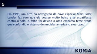 5
Em 1998, um erro na navegação da nave espacial Mars Polar
Lander fez com que ela voasse muito baixo e se espatifasse
contra o solo. A falha foi devido a uma empresa terceirizada
que confundiu o sistema de medidas americano e europeu.

 