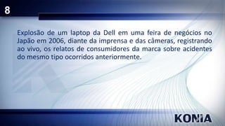 8
Explosão de um laptop da Dell em uma feira de negócios no
Japão em 2006, diante da imprensa e das câmeras, registrando
ao vivo, os relatos de consumidores da marca sobre acidentes
do mesmo tipo ocorridos anteriormente.

 