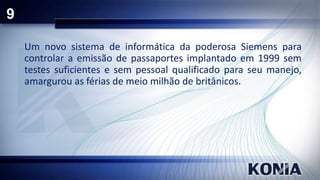 9
Um novo sistema de informática da poderosa Siemens para
controlar a emissão de passaportes implantado em 1999 sem
testes suficientes e sem pessoal qualificado para seu manejo,
amargurou as férias de meio milhão de britânicos.

 