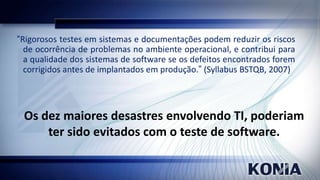 “Rigorosos testes em sistemas e documentações podem reduzir os riscos
de ocorrência de problemas no ambiente operacional, e contribui para
a qualidade dos sistemas de software se os defeitos encontrados forem
corrigidos antes de implantados em produção.” (Syllabus BSTQB, 2007)

Os dez maiores desastres envolvendo TI, poderiam
ter sido evitados com o teste de software.

 
