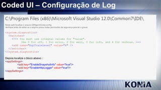 Coded UI – Configuração de Log
C:Program Files (x86)Microsoft Visual Studio 12.0Common7IDE
Neste path localizar o arquivo QTAgent32.exe.config.
Verifique antes de editar se o arquivo possui todas permissões de segurança para ler e gravar.

<system.diagnostics>
<switches>
<!-- You must use integral values for "value".
Use 0 for off, 1 for error, 2 for warn, 3 for info, and 4 for verbose. -->
<add name="EqtTraceLevel" value="4" />
</switches>
</system.diagnostics>
Depois localize o bloco abaixo :
<appSettings>
<add key="EnableSnapshotInfo" value="true"/>
<add key="EnableHttpLogger" value="true"/>
</appSettings>

 