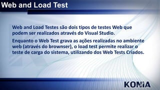 Web and Load Test
Web and Load Testes são dois tipos de testes Web que
podem ser realizados através do Visual Studio.
Enquanto o Web Test grava as ações realizadas no ambiente
web (através do brownser), o load test permite realizar o
teste de carga do sistema, utilizando dos Web Tests Criados.

 