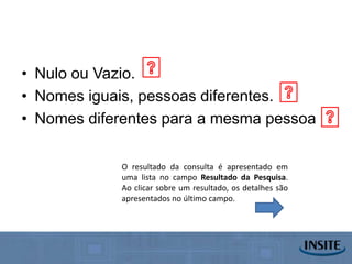 • Nulo ou Vazio.
• Nomes iguais, pessoas diferentes.
• Nomes diferentes para a mesma pessoa

            O resultado da consulta é apresentado em
            uma lista no campo Resultado da Pesquisa.
            Ao clicar sobre um resultado, os detalhes são
            apresentados no último campo.
 