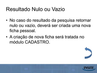 Resultado Nulo ou Vazio
• No caso do resultado da pesquisa retornar
  nulo ou vazio, deverá ser criada uma nova
  ficha pessoal.
• A criação de nova ficha será tratada no
  módulo CADASTRO.
 