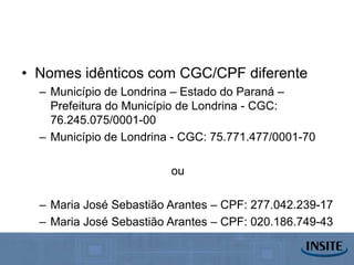 • Nomes idênticos com CGC/CPF diferente
  – Município de Londrina – Estado do Paraná –
    Prefeitura do Município de Londrina - CGC:
    76.245.075/0001-00
  – Município de Londrina - CGC: 75.771.477/0001-70

                         ou

  – Maria José Sebastião Arantes – CPF: 277.042.239-17
  – Maria José Sebastião Arantes – CPF: 020.186.749-43
 
