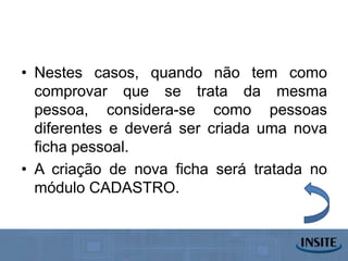 • Nestes casos, quando não tem como
  comprovar que se trata da mesma
  pessoa, considera-se como pessoas
  diferentes e deverá ser criada uma nova
  ficha pessoal.
• A criação de nova ficha será tratada no
  módulo CADASTRO.
 