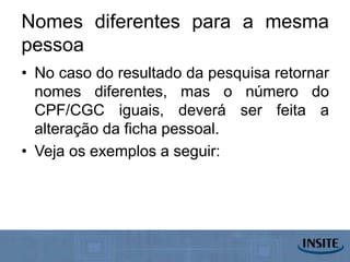 Nomes diferentes para a mesma
pessoa
• No caso do resultado da pesquisa retornar
  nomes diferentes, mas o número do
  CPF/CGC iguais, deverá ser feita a
  alteração da ficha pessoal.
• Veja os exemplos a seguir:
 