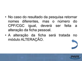 • No caso do resultado da pesquisa retornar
  nomes diferentes, mas o número do
  CPF/CGC igual, deverá ser feita a
  alteração da ficha pessoal.
• A alteração da ficha será tratada no
  módulo ALTERAÇÃO.
 
