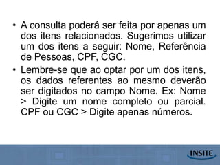 • A consulta poderá ser feita por apenas um
  dos itens relacionados. Sugerimos utilizar
  um dos itens a seguir: Nome, Referência
  de Pessoas, CPF, CGC.
• Lembre-se que ao optar por um dos itens,
  os dados referentes ao mesmo deverão
  ser digitados no campo Nome. Ex: Nome
  > Digite um nome completo ou parcial.
  CPF ou CGC > Digite apenas números.
 